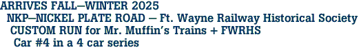 ARRIVES FALL-WINTER 2025 <br>  NKP-NICKEL PLATE ROAD - Ft. Wayne Railway Historical Society <br>   CUSTOM RUN for Mr. Muffin's Trains + FWRHS <br>    Car #4 in a 4 car series