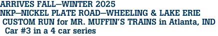 ARRIVES FALL-WINTER 2025 <br>NKP-NICKEL PLATE ROAD-WHEELING & LAKE ERIE <br> CUSTOM RUN for MR. MUFFIN'S TRAINS in Atlanta, IND <br>  Car #3 in a 4 car series