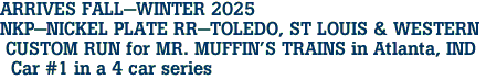 ARRIVES FALL-WINTER 2025 <br>NKP-NICKEL PLATE RR-TOLEDO, ST LOUIS & WESTERN <br> CUSTOM RUN for MR. MUFFIN'S TRAINS in Atlanta, IND <br>  Car #1 in a 4 car series 