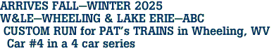 ARRIVES FALL-WINTER 2025 <br>W&LE-WHEELING & LAKE ERIE-ABC <br> CUSTOM RUN for PAT's TRAINS in Wheeling, WV <br>  Car #4 in a 4 car series