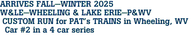 ARRIVES FALL-WINTER 2025 <br>W&LE-WHEELING & LAKE ERIE-P&WV <br> CUSTOM RUN for PAT's TRAINS in Wheeling, WV <br>  Car #2 in a 4 car series