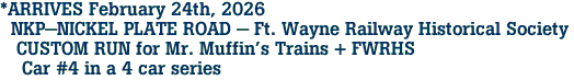  *ARRIVES February 24th, 2026 <br>  NKP-NICKEL PLATE ROAD - Ft. Wayne Railway Historical Society <br>   CUSTOM RUN for Mr. Muffin's Trains + FWRHS <br>    Car #4 in a 4 car series