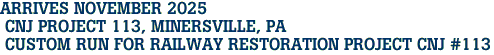 ARRIVES NOVEMBER 2025<br> CNJ PROJECT 113, MINERSVILLE, PA <br> CUSTOM RUN FOR RAILWAY RESTORATION PROJECT CNJ #113 