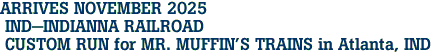 ARRIVES NOVEMBER 2025<br> IND-INDIANNA RAILROAD <br> CUSTOM RUN for MR. MUFFIN'S TRAINS in Atlanta, IND