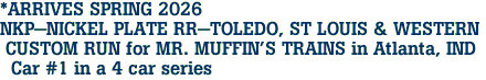 *ARRIVES SPRING 2026 <br>NKP-NICKEL PLATE RR-TOLEDO, ST LOUIS & WESTERN <br> CUSTOM RUN for MR. MUFFIN'S TRAINS in Atlanta, IND <br>  Car #1 in a 4 car series 