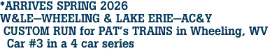 *ARRIVES SPRING 2026 <br>W&LE-WHEELING & LAKE ERIE-AC&Y <br> CUSTOM RUN for PAT's TRAINS in Wheeling, WV <br>  Car #3 in a 4 car series