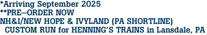 *Arriving September 2025<br>**PRE-ORDER NOW<br>NH&I/NEW HOPE & IVYLAND (PA SHORTLINE)<br> CUSTOM RUN for HENNING'S TRAINS in Lansdale, PA