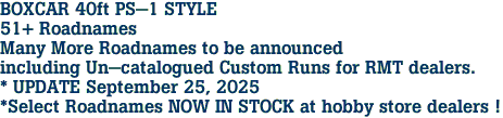 BOXCAR 40ft PS-1 STYLE<br>51+ Roadnames<br>Many More Roadnames to be announced<br>including Un-catalogued Custom Runs for RMT dealers.<br>* UPDATE September 25, 2025<br>*Select Roadnames NOW IN STOCK at hobby store dealers !