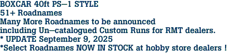 BOXCAR 40ft PS-1 STYLE<br>51+ Roadnames<br>Many More Roadnames to be announced<br>including Un-catalogued Custom Runs for RMT dealers.<br>* UPDATE September 9, 2025<br>*Select Roadnames NOW IN STOCK at hobby store dealers ! 