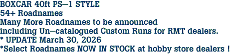 BOXCAR 40ft PS-1 STYLE<br>54+ Roadnames<br>Many More Roadnames to be announced<br>including Un-catalogued Custom Runs for RMT dealers.<br>* UPDATE March 30, 2026<br>*Select Roadnames NOW IN STOCK at hobby store dealers ! 