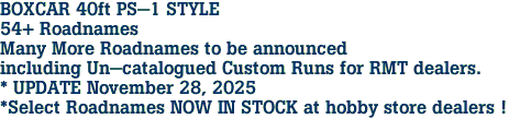 BOXCAR 40ft PS-1 STYLE<br>54+ Roadnames<br>Many More Roadnames to be announced<br>including Un-catalogued Custom Runs for RMT dealers.<br>* UPDATE November 28, 2025<br>*Select Roadnames NOW IN STOCK at hobby store dealers !