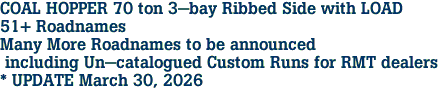 COAL HOPPER 70 ton 3-bay Ribbed Side with LOAD<br>51+ Roadnames<br>Many More Roadnames to be announced<br> including Un-catalogued Custom Runs for RMT dealers <br>* UPDATE March 30, 2026 