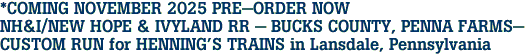 *COMING NOVEMBER 2025 PRE-ORDER NOW<br>NH&I/NEW HOPE & IVYLAND RR - BUCKS COUNTY, PENNA FARMS-<br>CUSTOM RUN for HENNING'S TRAINS in Lansdale, Pennsylvania