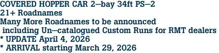 COVERED HOPPER CAR 2-bay 34ft PS-2 <br>21+ Roadnames<br>Many More Roadnames to be announced<br> including Un-catalogued Custom Runs for RMT dealers <br>* UPDATE April 4, 2026 <br>* ARRIVAL starting March 29, 2026