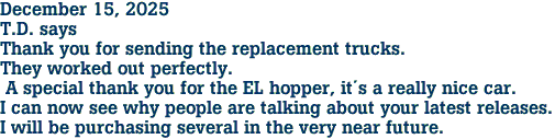 December 15, 2025<br>T.D. says<br>Thank you for sending the replacement trucks.<br>They worked out perfectly.<br> A special thank you for the EL hopper, it�s a really nice car.<br>I can now see why people are talking about your latest releases.<br>I will be purchasing several in the very near future.