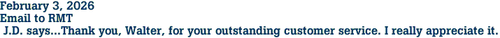 February 3, 2026<br>Email to RMT<br> J.D. says...Thank you, Walter, for your outstanding customer service. I really appreciate it.