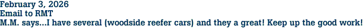 February 3, 2026<br>Email to RMT<br>M.M. says...I have several (woodside reefer cars) and they a great! Keep up the good work!