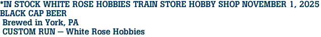 *IN STOCK WHITE ROSE HOBBIES TRAIN STORE HOBBY SHOP NOVEMBER 1, 2025<br>BLACK CAP BEER<br> Brewed in York, PA<br> CUSTOM RUN - White Rose Hobbies