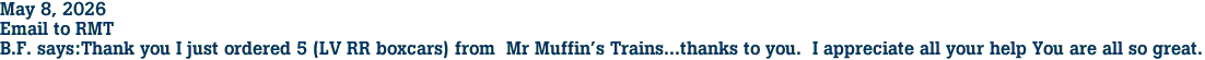 May 8, 2026<br>Email to RMT<br>B.F. says:Thank you I just ordered 5 (LV RR boxcars) from  Mr Muffin's Trains...thanks to you.  I appreciate all your help You are all so great.  