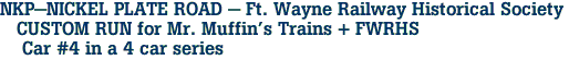 NKP-NICKEL PLATE ROAD - Ft. Wayne Railway Historical Society <br>   CUSTOM RUN for Mr. Muffin's Trains + FWRHS <br>    Car #4 in a 4 car series