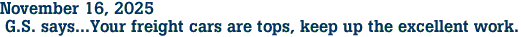 November 16, 2025<br> G.S. says...Your freight cars are tops, keep up the excellent work.