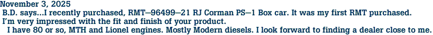 November 3, 2025<br> B.D. says...I recently purchased, RMT-96499-21 RJ Corman PS-1 Box car. It was my first RMT purchased.<br> I'm very impressed with the fit and finish of your product.<br>   I have 80 or so, MTH and Lionel engines. Mostly Modern diesels. I look forward to finding a dealer close to me.