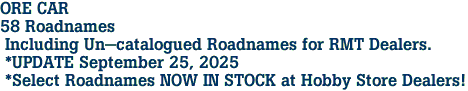 ORE CAR  <br>58 Roadnames<br> Including Un-catalogued Roadnames for RMT Dealers.<br> *UPDATE September 25, 2025<br> *Select Roadnames NOW IN STOCK at Hobby Store Dealers!