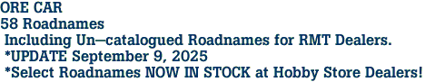 ORE CAR <br>58 Roadnames<br> Including Un-catalogued Roadnames for RMT Dealers.<br> *UPDATE September 9, 2025<br> *Select Roadnames NOW IN STOCK at Hobby Store Dealers!