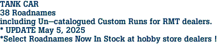 TANK CAR <br>38 Roadnames<br>including Un-catalogued Custom Runs for RMT dealers.<br>* UPDATE May 5, 2025<br>*Select Roadnames Now In Stock at hobby store dealers ! 