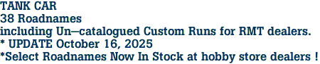 TANK CAR <br>38 Roadnames<br>including Un-catalogued Custom Runs for RMT dealers.<br>* UPDATE October 16, 2025<br>*Select Roadnames Now In Stock at hobby store dealers ! 