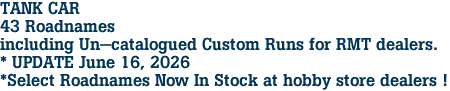 TANK CAR <br>43 Roadnames<br>including Un-catalogued Custom Runs for RMT dealers.<br>* UPDATE June 16, 2026<br>*Select Roadnames Now In Stock at hobby store dealers ! 