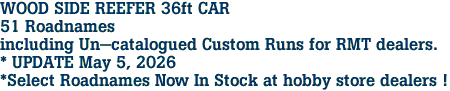 WOOD SIDE REEFER 36ft CAR<br>51 Roadnames<br>including Un-catalogued Custom Runs for RMT dealers.<br>* UPDATE May 5, 2026<br>*Select Roadnames Now In Stock at hobby store dealers ! 