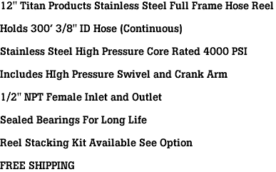 12" Titan Products Stainless Steel Full Frame Hose Reel<br><br>Holds 300' 3/8" ID Hose (Continuous)<br><br>Stainless Steel High Pressure Core Rated 4000 PSI<br><br>Includes HIgh Pressure Swivel and Crank Arm<br><br>1/2" NPT Female Inlet and Outlet<br><br>Sealed Bearings For Long Life<br><br>Reel Stacking Kit Available See Option<br><br>FREE SHIPPING