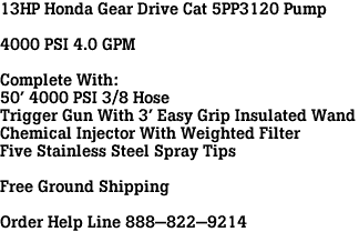 13HP Honda Gear Drive Cat 5PP3120 Pump<br><br>4000 PSI 4.0 GPM<br><br>Complete With:<br>50' 4000 PSI 3/8 Hose<br>Trigger Gun With 3' Easy Grip Insulated Wand<br>Chemical Injector With Weighted Filter<br>Five Stainless Steel Spray Tips<br><br>Free Ground Shipping<br><br>Order Help Line 888-822-9214