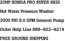 20HP HONDA PRO SUPER SKID<br><br>Hot Water Pressure Washer<br><br>3000 PSI 8.0 GPM General Pump<br><br>Order Help Line 888-822-9214<br><br>FREE GROUND SHIPPING