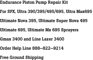 Endurance Piston Pump Repair Kit<br><br>For SPX, Ultra 390/395/495/695, Ultra Max695<br><br>Ultimate Nova 395, Ultimate Super Nova 495<br><br>Ultimate 695, Ultimate Mx 695 Sprayers<br><br>Gmax 3400 and Line Lazer 3400<br><br>Order Help Line 888-822-9214<br><br>Free Ground Shipping