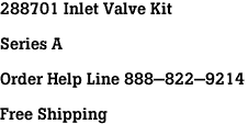 288701 Inlet Valve Kit<br><br>Series A<br><br>Order Help Line 888-822-9214<br><br>Free Shipping