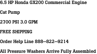 6.5 HP Honda GX200 Commercial Engine<br><br>Cat Pump<br><br>2700 PSI 3.0 GPM<br><br>FREE SHIPPING<br><br>Order Help Line 888-822-9214<br><br>All Pressure Washers Arrive Fully Assembled