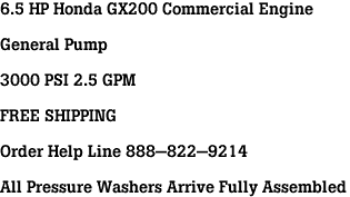 6.5 HP Honda GX200 Commercial Engine<br><br>General Pump<br><br>3000 PSI 2.5 GPM<br><br>FREE SHIPPING<br><br>Order Help Line 888-822-9214<br><br>All Pressure Washers Arrive Fully Assembled