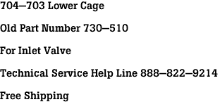 704-703 Lower Cage<br><br>Old Part Number 730-510<br><br>For Inlet Valve<br><br>Technical Service Help Line 888-822-9214<br><br>Free Shipping