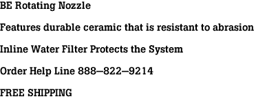 BE Rotating Nozzle<br><br>Features durable ceramic that is resistant to abrasion<br><br>Inline Water Filter Protects the System<br><br>Order Help Line 888-822-9214<br><br>FREE SHIPPING