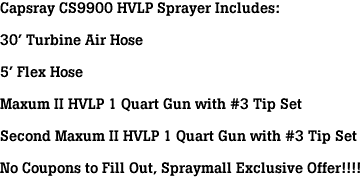 Capsray CS9900 HVLP Sprayer Includes:<br><br>30' Turbine Air Hose<br><br>5' Flex Hose<br><br>Maxum II HVLP 1 Quart Gun with #3 Tip Set<br><br>Second Maxum II HVLP 1 Quart Gun with #3 Tip Set<br><br>No Coupons to Fill Out, Spraymall Exclusive Offer!!!!