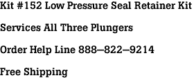 Kit #152 Low Pressure Seal Retainer Kit<br><br>Services All Three Plungers<br><br>Order Help Line 888-822-9214<br><br>Free Shipping