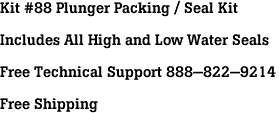 Kit #88 Plunger Packing / Seal Kit<br><br>Includes All High and Low Water Seals<br><br>Free Technical Support 888-822-9214<br><br>Free Shipping