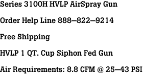 Series 3100H HVLP AirSpray Gun<br><br>Order Help Line 888-822-9214<br><br>Free Shipping<br><br>HVLP 1 QT. Cup Siphon Fed Gun<br><br>Air Requirements: 8.8 CFM @ 25-43 PSI