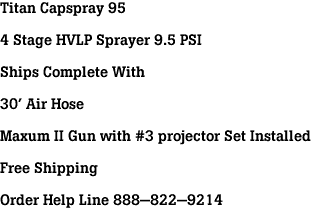 Titan Capspray 95<br><br>4 Stage HVLP Sprayer 9.5 PSI<br><br>Ships Complete With<br><br>30' Air Hose<br><br>Maxum II Gun with #3 projector Set Installed<br><br>Free Shipping<br><br>Order Help Line 888-822-9214