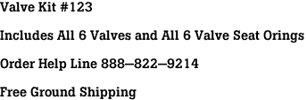 Valve Kit #123<br><br>Includes All 6 Valves and All 6 Valve Seat Orings<br><br>Order Help Line 888-822-9214<br><br>Free Ground Shipping