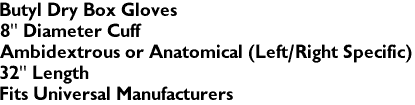 Butyl Dry Box Gloves
8" Diameter Cuff 
Ambidextrous or Anatomical (Left/Right Specific)
32" Length
Fits Universal Manufacturers