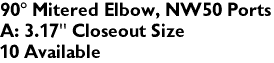 90� Mitered Elbow, NW50 Ports
A: 3.17" Closeout Size
10 Available