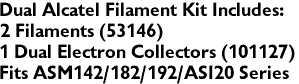 Dual Alcatel Filament Kit Includes:
2 Filaments (53146)
1 Dual Electron Collectors (101127)
Fits ASM142/182/192/ASI20 Series